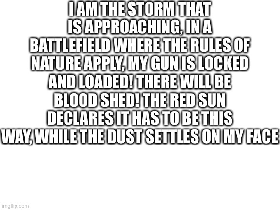 the ultimate mashup | I AM THE STORM THAT IS APPROACHING, IN A BATTLEFIELD WHERE THE RULES OF NATURE APPLY, MY GUN IS LOCKED AND LOADED! THERE WILL BE BLOOD SHED! THE RED SUN DECLARES IT HAS TO BE THIS WAY, WHILE THE DUST SETTLES ON MY FACE | image tagged in blank white template | made w/ Imgflip meme maker