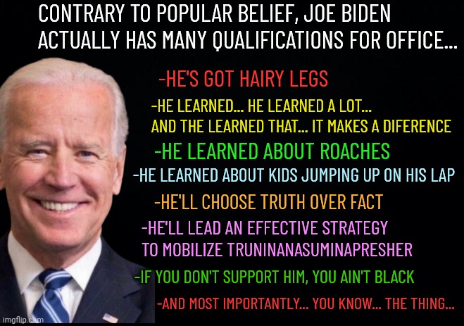 Biden qualifications | CONTRARY TO POPULAR BELIEF, JOE BIDEN ACTUALLY HAS MANY QUALIFICATIONS FOR OFFICE... -HE'S GOT HAIRY LEGS; -HE LEARNED... HE LEARNED A LOT... AND THE LEARNED THAT... IT MAKES A DIFERENCE; -HE LEARNED ABOUT ROACHES; -HE LEARNED ABOUT KIDS JUMPING UP ON HIS LAP; -HE'LL CHOOSE TRUTH OVER FACT; -HE'LL LEAD AN EFFECTIVE STRATEGY TO MOBILIZE TRUNINANASUMINAPRESHER; -IF YOU DON'T SUPPORT HIM, YOU AIN'T BLACK; -AND MOST IMPORTANTLY... YOU KNOW... THE THING... | image tagged in joe biden,creepy joe biden,democrats,liberal logic,maga | made w/ Imgflip meme maker
