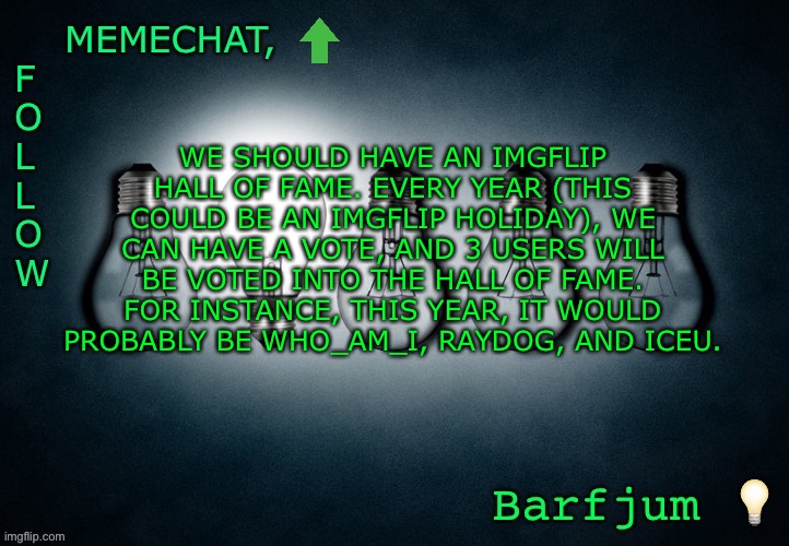 Share so more people can see! | WE SHOULD HAVE AN IMGFLIP HALL OF FAME. EVERY YEAR (THIS COULD BE AN IMGFLIP HOLIDAY), WE CAN HAVE A VOTE, AND 3 USERS WILL BE VOTED INTO THE HALL OF FAME. FOR INSTANCE, THIS YEAR, IT WOULD PROBABLY BE WHO_AM_I, RAYDOG, AND ICEU. | image tagged in barfjum s premium announcment | made w/ Imgflip meme maker