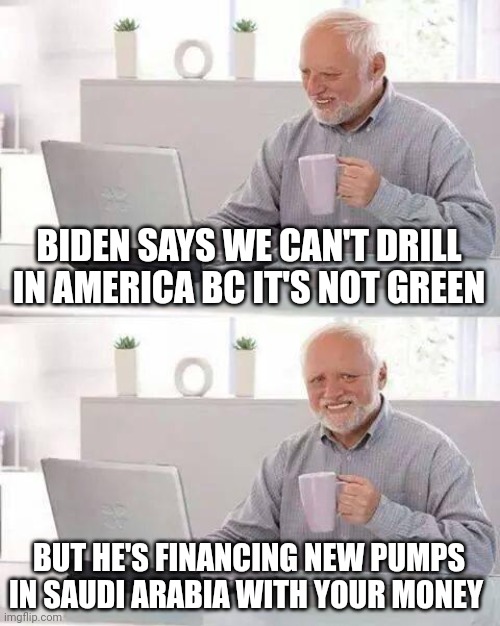 Hide the Pain Harold Meme | BIDEN SAYS WE CAN'T DRILL IN AMERICA BC IT'S NOT GREEN; BUT HE'S FINANCING NEW PUMPS IN SAUDI ARABIA WITH YOUR MONEY | image tagged in memes,hide the pain harold | made w/ Imgflip meme maker