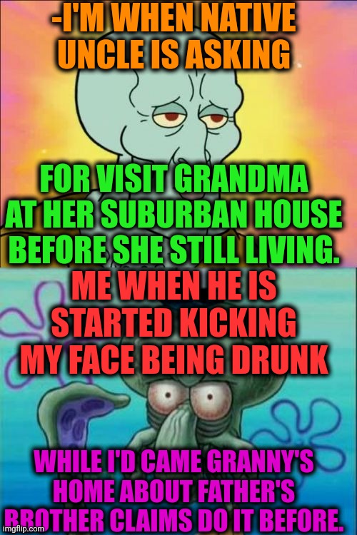 In man-trap. | -I'M WHEN NATIVE UNCLE IS ASKING; FOR VISIT GRANDMA AT HER SUBURBAN HOUSE BEFORE SHE STILL LIVING. ME WHEN HE IS STARTED KICKING MY FACE BEING DRUNK; WHILE I'D CAME GRANNY'S HOME ABOUT FATHER'S BROTHER CLAIMS DO IT BEFORE. | image tagged in memes,squidward,drunk uncle,everywhere i go i see his face,sure grandma let's get you to bed,something s wrong | made w/ Imgflip meme maker