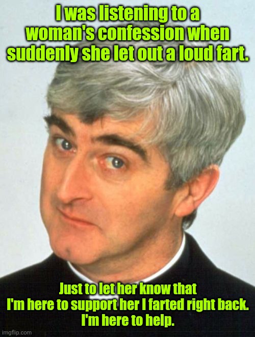 I would be so bad. | I was listening to a woman's confession when suddenly she let out a loud fart. Just to let her know that I'm here to support her I farted right back.
I'm here to help. | image tagged in memes,father ted,funny | made w/ Imgflip meme maker