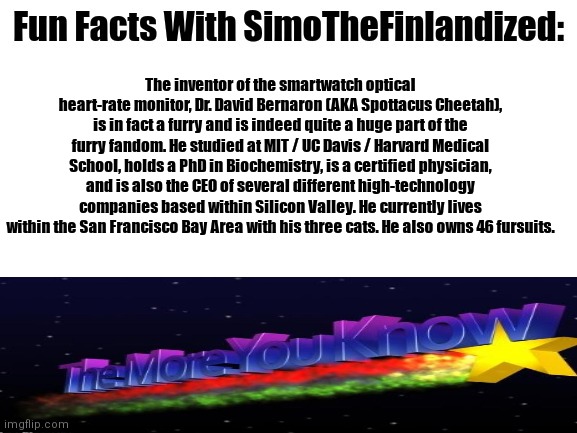 Fun Facts With SimoTheFinlandized: Your Smartwatch's Heart-Rate Monitor Was Invented By A Furry - Take It In :3 | The inventor of the smartwatch optical heart-rate monitor, Dr. David Bernaron (AKA Spottacus Cheetah), is in fact a furry and is indeed quite a huge part of the furry fandom. He studied at MIT / UC Davis / Harvard Medical School, holds a PhD in Biochemistry, is a certified physician, and is also the CEO of several different high-technology companies based within Silicon Valley. He currently lives within the San Francisco Bay Area with his three cats. He also owns 46 fursuits. | image tagged in fun facts with simothefinlandized,the more you know,the furry fandom,memes | made w/ Imgflip meme maker