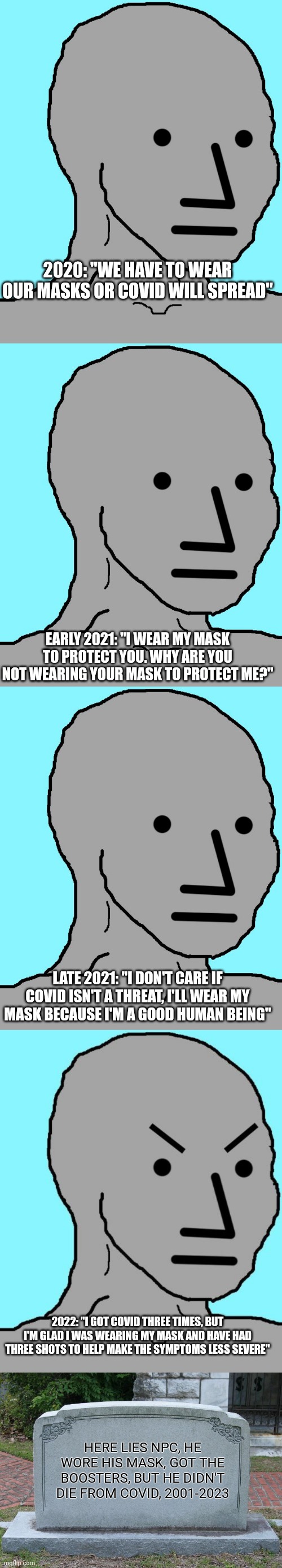 R.I.P. NPC, you lived a short life, but at least you were boot licking till the very end. | 2020: "WE HAVE TO WEAR OUR MASKS OR COVID WILL SPREAD"; EARLY 2021: "I WEAR MY MASK TO PROTECT YOU. WHY ARE YOU NOT WEARING YOUR MASK TO PROTECT ME?"; LATE 2021: "I DON'T CARE IF COVID ISN'T A THREAT, I'LL WEAR MY MASK BECAUSE I'M A GOOD HUMAN BEING"; 2022: "I GOT COVID THREE TIMES, BUT I'M GLAD I WAS WEARING MY MASK AND HAVE HAD THREE SHOTS TO HELP MAKE THE SYMPTOMS LESS SEVERE"; HERE LIES NPC, HE WORE HIS MASK, GOT THE BOOSTERS, BUT HE DIDN'T DIE FROM COVID, 2001-2023 | image tagged in memes,npc,npc meme angry,gravestone | made w/ Imgflip meme maker