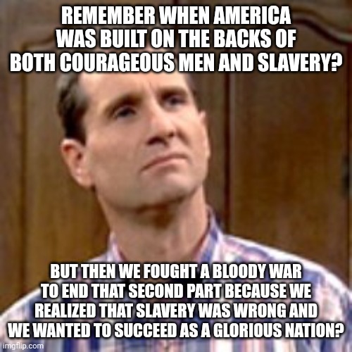 A certain group today haven't learned that slavery and racism died decades ago. Now they're bringing it back. Thanks Dems. |  REMEMBER WHEN AMERICA WAS BUILT ON THE BACKS OF BOTH COURAGEOUS MEN AND SLAVERY? BUT THEN WE FOUGHT A BLOODY WAR TO END THAT SECOND PART BECAUSE WE REALIZED THAT SLAVERY WAS WRONG AND WE WANTED TO SUCCEED AS A GLORIOUS NATION? | image tagged in al bundy,slavery,america,united states | made w/ Imgflip meme maker