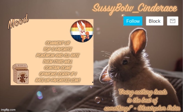 SussyBotw_Cinderace’s bunny announcement temp | COMMENT UR TOP 5 FAVORITE POKÉMON AND I’LL RATE THEM (THIS WILL CONTAIN SOME OPINIONS SORRY IF I RATE UR FAVORITES LOW) | image tagged in sussybotw_cinderace s bunny announcement temp | made w/ Imgflip meme maker