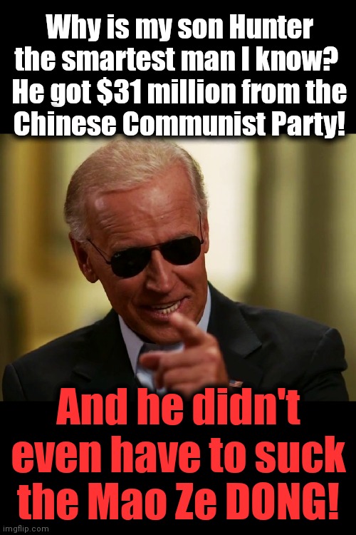 He has a point | Why is my son Hunter the smartest man I know? 
He got $31 million from the
Chinese Communist Party! And he didn't even have to suck the Mao Ze DONG! | image tagged in cool joe biden,memes,mao zedong,hunter,corruption,democrats | made w/ Imgflip meme maker