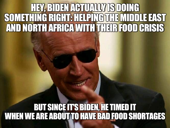 C'mon man |  HEY, BIDEN ACTUALLY IS DOING SOMETHING RIGHT: HELPING THE MIDDLE EAST AND NORTH AFRICA WITH THEIR FOOD CRISIS; BUT SINCE IT'S BIDEN, HE TIMED IT WHEN WE ARE ABOUT TO HAVE BAD FOOD SHORTAGES | image tagged in cool joe biden,food | made w/ Imgflip meme maker