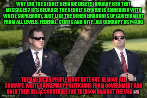 Secret Service | WHY DID THE SECRET SERVICE DELETE JANUARY 6TH TEXT MESSAGES? IT'S BECAUSE THE SECRET SERVICE IS EMBEDDED WITH WHITE SUPREMACY, JUST LIKE THE OTHER BRANCHES OF GOVERNMENT FROM ALL LEVELS, FEDERAL, STATES AND CITY...ALL CORRUPT AS F@CK! THE AMERICAN PEOPLE MUST VOTE OUT, REMOVE ALL CORRUPT, WHITE SUPREMACY POLITICIANS FROM GOVERNMENT AND HOLD THEM ALL ACCOUNTABLE FOR TREASON AGAINST THE USA 🇺🇸 | image tagged in secret service | made w/ Imgflip meme maker
