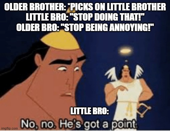 siblings be like |  OLDER BROTHER: *PICKS ON LITTLE BROTHER
LITTLE BRO: "STOP DOING THAT!"
OLDER BRO: "STOP BEING ANNOYING!"; LITTLE BRO: | image tagged in no no he's got a point,sibling rivalry | made w/ Imgflip meme maker
