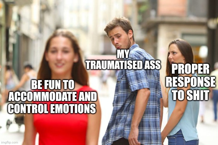 Distracted Boyfriend Meme | MY TRAUMATISED ASS; PROPER RESPONSE TO SHIT; BE FUN TO ACCOMMODATE AND CONTROL EMOTIONS | image tagged in memes,distracted boyfriend | made w/ Imgflip meme maker