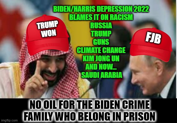 No oil for you Pedo Pete | BIDEN/HARRIS DEPRESSION 2022
BLAMES IT ON RACISM
RUSSIA
TRUMP
GUNS
CLIMATE CHANGE
KIM JONG UN
AND NOW...
 SAUDI ARABIA; FJB; TRUMP
WON; NO OIL FOR THE BIDEN CRIME FAMILY WHO BELONG IN PRISON | image tagged in let's convict hunter biden | made w/ Imgflip meme maker