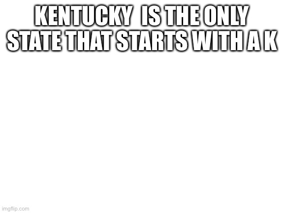 Blank White Template | KENTUCKY  IS THE ONLY STATE THAT STARTS WITH A K | image tagged in blank white template | made w/ Imgflip meme maker
