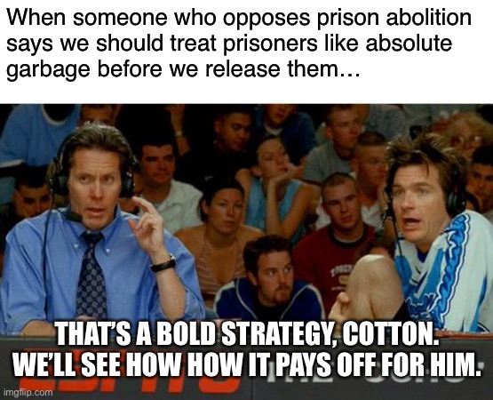 Hint: it doesn't work | When someone who opposes prison abolition
says we should treat prisoners like absolute
garbage before we release them…; THAT’S A BOLD STRATEGY, COTTON. WE’LL SEE HOW HOW IT PAYS OFF FOR HIM. | image tagged in bold strategy cotton,prison reform,prison abolition,prison,mass incarceration,conservative logic | made w/ Imgflip meme maker