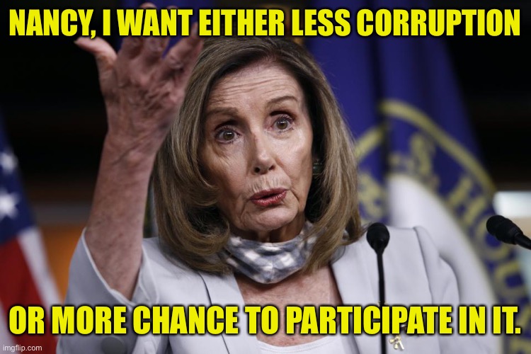 Nancy Pelosi Corruption | NANCY, I WANT EITHER LESS CORRUPTION; OR MORE CHANCE TO PARTICIPATE IN IT. | image tagged in nancy pelosi triggered,less corruption,chance to,participate,politics | made w/ Imgflip meme maker