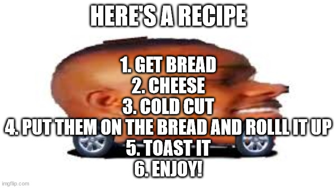 DaBaby Car |  HERE'S A RECIPE; 1. GET BREAD
2. CHEESE
3. COLD CUT
4. PUT THEM ON THE BREAD AND ROLLL IT UP
5. TOAST IT
6. ENJOY! | image tagged in dababy car | made w/ Imgflip meme maker