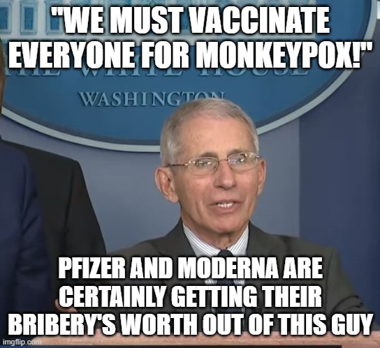 Dr Fauci | "WE MUST VACCINATE EVERYONE FOR MONKEYPOX!"; PFIZER AND MODERNA ARE CERTAINLY GETTING THEIR BRIBERY'S WORTH OUT OF THIS GUY | image tagged in dr fauci | made w/ Imgflip meme maker