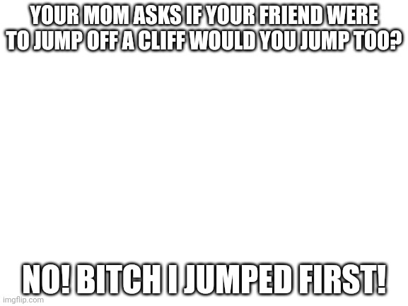 Blank White Template | YOUR MOM ASKS IF YOUR FRIEND WERE TO JUMP OFF A CLIFF WOULD YOU JUMP TOO? NO! BITCH I JUMPED FIRST! | image tagged in blank white template | made w/ Imgflip meme maker