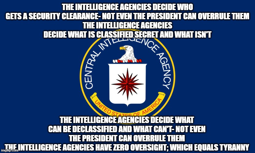 Central Intelligence Agency CIA | THE INTELLIGENCE AGENCIES DECIDE WHO GETS A SECURITY CLEARANCE- NOT EVEN THE PRESIDENT CAN OVERRULE THEM
THE INTELLIGENCE AGENCIES DECIDE WHAT IS CLASSIFIED SECRET AND WHAT ISN'T; THE INTELLIGENCE AGENCIES DECIDE WHAT CAN BE DECLASSIFIED AND WHAT CAN'T- NOT EVEN THE PRESIDENT CAN OVERRULE THEM
THE INTELLIGENCE AGENCIES HAVE ZERO OVERSIGHT; WHICH EQUALS TYRANNY | image tagged in central intelligence agency cia | made w/ Imgflip meme maker