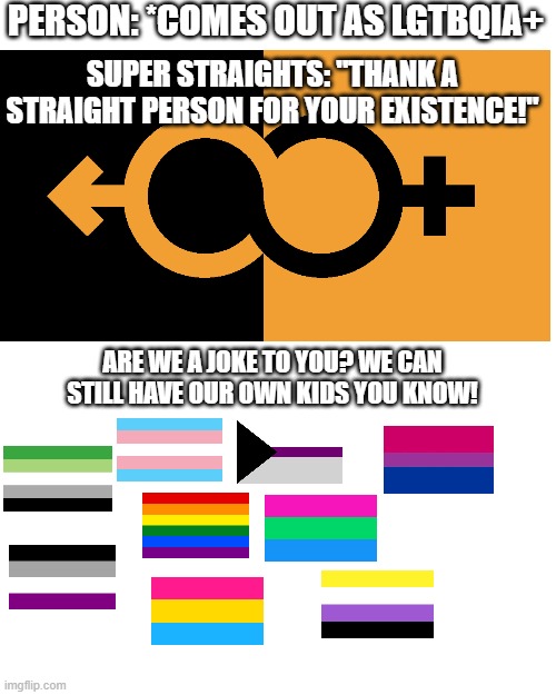 Sorry is I didn't include your specific flag, there are a TON. (Not a bad thing.) | PERSON: *COMES OUT AS LGTBQIA+; SUPER STRAIGHTS: "THANK A STRAIGHT PERSON FOR YOUR EXISTENCE!"; ARE WE A JOKE TO YOU? WE CAN STILL HAVE OUR OWN KIDS YOU KNOW! | image tagged in memes,blank transparent square | made w/ Imgflip meme maker