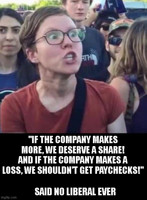 just like feminism.  Pick the benefits, avoid the negatives. | "IF THE COMPANY MAKES MORE, WE DESERVE A SHARE! AND IF THE COMPANY MAKES A LOSS, WE SHOULDN'T GET PAYCHECKS!"; SAID NO LIBERAL EVER | image tagged in angry liberal | made w/ Imgflip meme maker