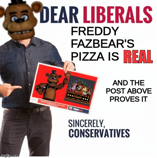 yez | FREDDY FAZBEAR'S PIZZA IS; REAL; AND THE POST ABOVE PROVES IT | image tagged in ben shapiro dear liberals,fnaf,five nights at freddys,five nights at freddy's | made w/ Imgflip meme maker