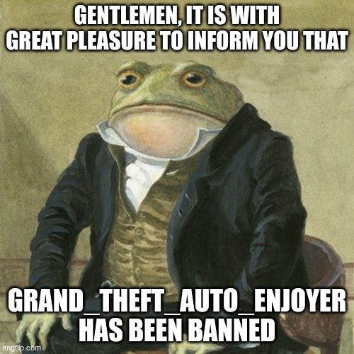 WE DID, WE DID, WE DID IT! | GENTLEMEN, IT IS WITH GREAT PLEASURE TO INFORM YOU THAT; GRAND_THEFT_AUTO_ENJOYER HAS BEEN BANNED | made w/ Imgflip meme maker