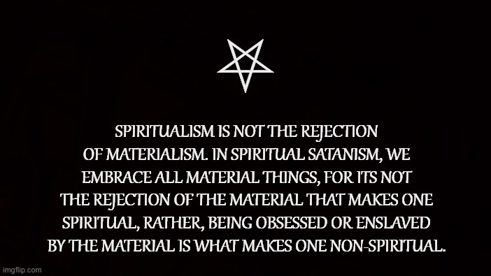 REPRESSION IS NOT SPIRITUAL |  ⛧; SPIRITUALISM IS NOT THE REJECTION OF MATERIALISM. IN SPIRITUAL SATANISM, WE EMBRACE ALL MATERIAL THINGS, FOR ITS NOT THE REJECTION OF THE MATERIAL THAT MAKES ONE SPIRITUAL, RATHER, BEING OBSESSED OR ENSLAVED BY THE MATERIAL IS WHAT MAKES ONE NON-SPIRITUAL. | image tagged in spiritual,satanism,material,indulgence,life,nature | made w/ Imgflip meme maker