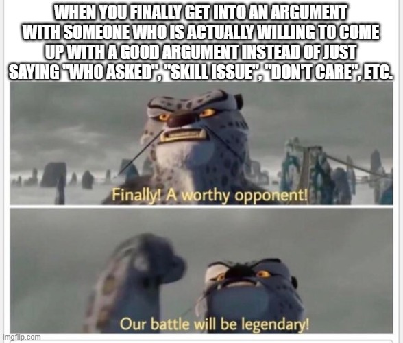 Finally! A worthy opponent! | WHEN YOU FINALLY GET INTO AN ARGUMENT WITH SOMEONE WHO IS ACTUALLY WILLING TO COME UP WITH A GOOD ARGUMENT INSTEAD OF JUST SAYING "WHO ASKED | image tagged in finally a worthy opponent | made w/ Imgflip meme maker