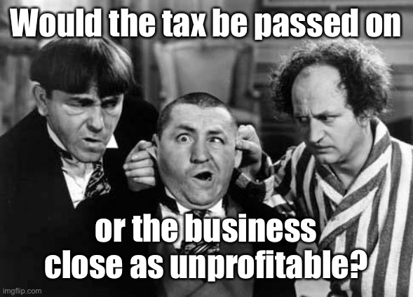 Three Stooges | Would the tax be passed on or the business close as unprofitable? | image tagged in three stooges | made w/ Imgflip meme maker