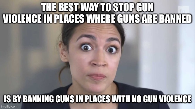 Crazy Alexandria Ocasio-Cortez | THE BEST WAY TO STOP GUN VIOLENCE IN PLACES WHERE GUNS ARE BANNED; IS BY BANNING GUNS IN PLACES WITH NO GUN VIOLENCE | image tagged in crazy alexandria ocasio-cortez,liberal logic,stupid liberals,libtards,gun control | made w/ Imgflip meme maker