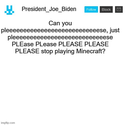 President_Joe_Biden announcement template with blue bunny icon | Can you pleeeeeeeeeeeeeeeeeeeeeeeeeeese, just pleeeeeeeeeeeeeeeeeeeeeeeeeeese PLEase PLease PLEASE PLEASE PLEASE stop playing Minecraft? | image tagged in president_joe_biden announcement template with blue bunny icon,memes,president_joe_biden | made w/ Imgflip meme maker