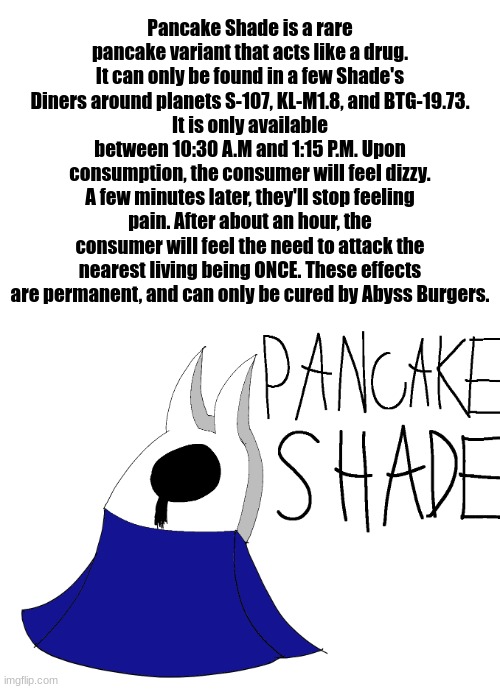 lore. | Pancake Shade is a rare pancake variant that acts like a drug. It can only be found in a few Shade's Diners around planets S-107, KL-M1.8, and BTG-19.73.
It is only available between 10:30 A.M and 1:15 P.M. Upon consumption, the consumer will feel dizzy. A few minutes later, they'll stop feeling pain. After about an hour, the consumer will feel the need to attack the nearest living being ONCE. These effects are permanent, and can only be cured by Abyss Burgers. | made w/ Imgflip meme maker