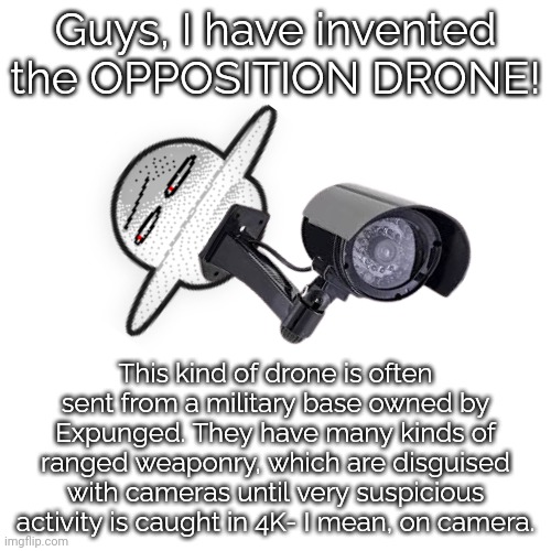 OPPOSITION DRONE. | Guys, I have invented the OPPOSITION DRONE! This kind of drone is often sent from a military base owned by Expunged. They have many kinds of ranged weaponry, which are disguised with cameras until very suspicious activity is caught in 4K- I mean, on camera. | image tagged in memes,blank transparent square,drones,suspicious,dave and bambi,caught in 4k | made w/ Imgflip meme maker