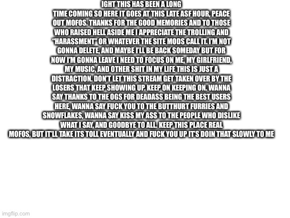 Great time to do this :skull: | IGHT THIS HAS BEEN A LONG TIME COMING SO HERE IT GOES AT THIS LATE ASF HOUR, PEACE OUT MOFOS. THANKS FOR THE GOOD MEMORIES AND TO THOSE WHO RAISED HELL ASIDE ME I APPRECIATE THE TROLLING AND “HARASSMENT” OR WHATEVER THE SITE MODS CALL IT. I’M NOT GONNA DELETE, AND MAYBE I’LL BE BACK SOMEDAY BUT FOR NOW I’M GONNA LEAVE I NEED TO FOCUS ON ME, MY GIRLFRIEND, MY MUSIC, AND OTHER SHIT IN MY LIFE THIS IS JUST A DISTRACTION. DON’T LET THIS STREAM GET TAKEN OVER BY THE LOSERS THAT KEEP SHOWING UP. KEEP ON KEEPING ON. WANNA SAY THANKS TO THE OGS FOR DEADASS BEING THE BEST USERS HERE, WANNA SAY FUCK YOU TO THE BUTTHURT FURRIES AND SNOWFLAKES, WANNA SAY KISS MY ASS TO THE PEOPLE WHO DISLIKE WHAT I SAY, AND GOODBYE TO ALL. KEEP THIS PLACE REAL MOFOS, BUT IT’LL TAKE ITS TOLL EVENTUALLY AND FUCK YOU UP IT’S DOIN THAT SLOWLY TO ME | image tagged in blank white template | made w/ Imgflip meme maker