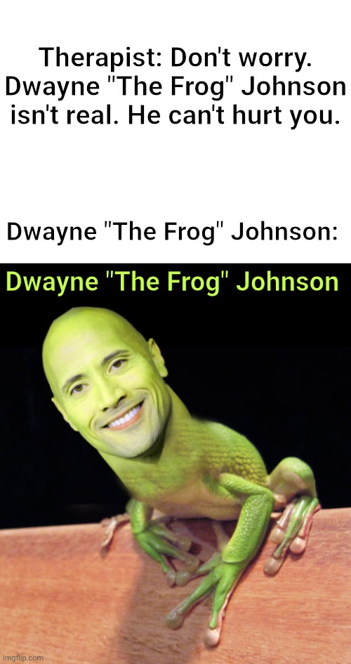 Dwayne "The Frog" Johnson |  Therapist: Don't worry. Dwayne "The Frog" Johnson isn't real. He can't hurt you. Dwayne "The Frog" Johnson:; Dwayne "The Frog" Johnson | image tagged in blank white template,funny,memes,dwayne the rock johnson,dwayne johnson,frog | made w/ Imgflip meme maker
