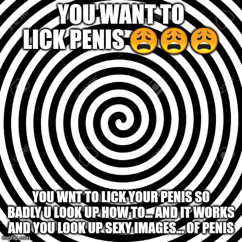 Hypnosis Spiral | YOU WANT TO LICK PENIS 😩😩😩; YOU WNT TO LICK YOUR PENIS SO BADLY U LOOK UP HOW TO... AND IT WORKS AND YOU LOOK UP SEXY IMAGES... OF PENIS | image tagged in hypnosis spiral | made w/ Imgflip meme maker