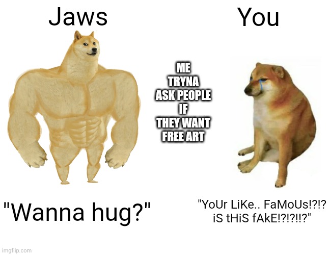 NO! I'm serious- I WANT TO MAKE YOU HAPPY!!! OR ILL DIE!! I THRIVE OF HAPPINESS | Jaws; You; ME TRYNA ASK PEOPLE IF THEY WANT FREE ART; "Wanna hug?"; "YoUr LiKe.. FaMoUs!?!? iS tHiS fAkE!?!?!!?" | image tagged in memes,buff doge vs cheems | made w/ Imgflip meme maker