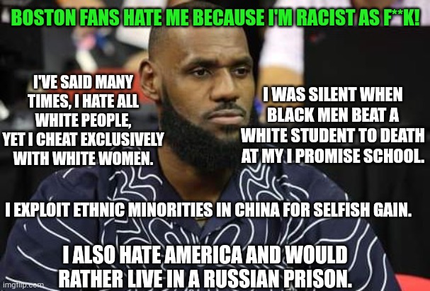 Boston Fans Hate LeBron James Because He Is Racist AF And Anti-American | BOSTON FANS HATE ME BECAUSE I'M RACIST AS F**K! I'VE SAID MANY TIMES, I HATE ALL WHITE PEOPLE, YET I CHEAT EXCLUSIVELY WITH WHITE WOMEN. I WAS SILENT WHEN BLACK MEN BEAT A WHITE STUDENT TO DEATH AT MY I PROMISE SCHOOL. I EXPLOIT ETHNIC MINORITIES IN CHINA FOR SELFISH GAIN. I ALSO HATE AMERICA AND WOULD RATHER LIVE IN A RUSSIAN PRISON. | image tagged in boston,fans,lebron james,racist,anti,american | made w/ Imgflip meme maker