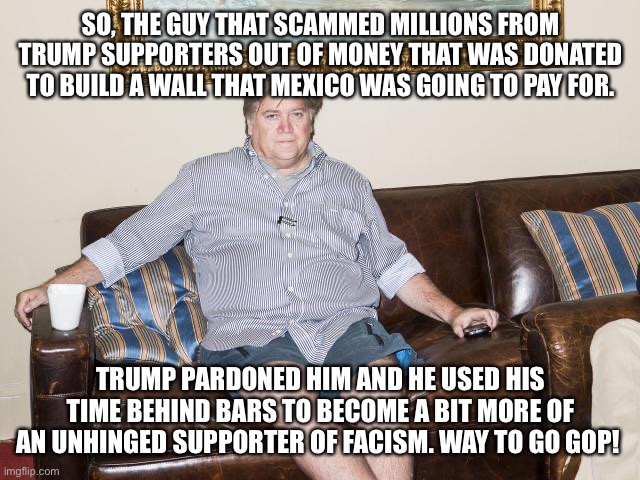 bannon | SO, THE GUY THAT SCAMMED MILLIONS FROM TRUMP SUPPORTERS OUT OF MONEY THAT WAS DONATED TO BUILD A WALL THAT MEXICO WAS GOING TO PAY FOR. TRUMP PARDONED HIM AND HE USED HIS TIME BEHIND BARS TO BECOME A BIT MORE OF AN UNHINGED SUPPORTER OF FACISM. WAY TO GO GOP! | image tagged in bannon | made w/ Imgflip meme maker