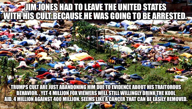 Dead people Jonestown | JIM JONES HAD TO LEAVE THE UNITED STATES WITH HIS CULT BECAUSE HE WAS GOING TO BE ARRESTED. TRUMPS CULT ARE JUST ABANDONING HIM DUE TO EVIDENCE ABOUT HIS TRAITOROUS BEHAVIOR. , YET 4 MILLION FOX VIEWERS WILL STILL WILLINGLY DRINK THE KOOL AID. 4 MILLION AGAINST 400 MILLION. SEEMS LIKE A CANCER THAT CAN BE EASILY REMOVED. | image tagged in dead people jonestown | made w/ Imgflip meme maker