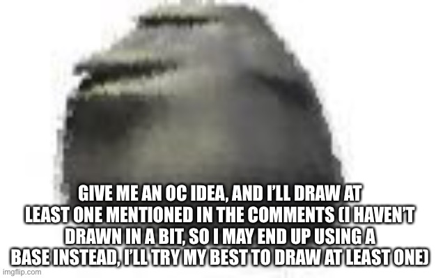 Posted in the wrong stream before this | GIVE ME AN OC IDEA, AND I’LL DRAW AT LEAST ONE MENTIONED IN THE COMMENTS (I HAVEN’T DRAWN IN A BIT, SO I MAY END UP USING A BASE INSTEAD, I’LL TRY MY BEST TO DRAW AT LEAST ONE) | made w/ Imgflip meme maker