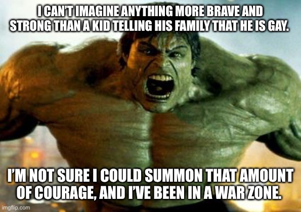hulk | I CAN’T IMAGINE ANYTHING MORE BRAVE AND STRONG THAN A KID TELLING HIS FAMILY THAT HE IS GAY. I’M NOT SURE I COULD SUMMON THAT AMOUNT OF COURAGE, AND I’VE BEEN IN A WAR ZONE. | image tagged in hulk | made w/ Imgflip meme maker
