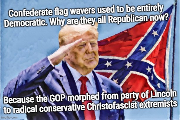 hahaHA! DONNY SALUTES THE BANNER OF TREASON | Confederate flag wavers used to be entirely Democratic. Why are they all Republican now? Because the GOP morphed from party of Lincoln to radical conservative Christofascist extremists | image tagged in trololol,donald trump approves,confederate flag,treason,conservative,traitors | made w/ Imgflip meme maker