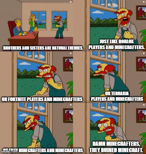 It's kind of true. Maybe? | JUST LIKE ROBLOX PLAYERS AND MINECRAFTERS. BROTHERS AND SISTERS ARE NATURAL ENEMIES. OR TERRARIA PLAYERS AND MINECRAFTERS; OR FORTNITE PLAYERS AND MINECRAFTERS; DAMN MINECRAFTERS, THEY RUINED MINECRAFT. OR EVEN MINECRAFTERS AND MINECRAFTERS | image tagged in groundskeeper willie natural enemies,minecraft,funny,memes | made w/ Imgflip meme maker
