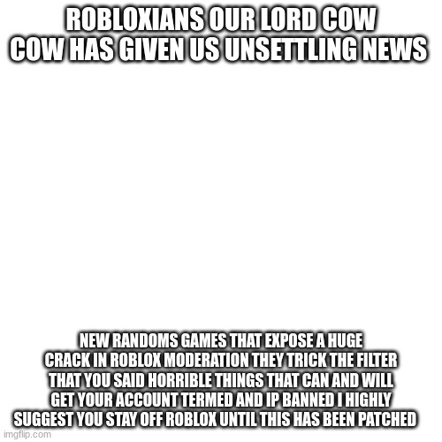 link in comments |  ROBLOXIANS OUR LORD COW COW HAS GIVEN US UNSETTLING NEWS; NEW RANDOMS GAMES THAT EXPOSE A HUGE CRACK IN ROBLOX MODERATION THEY TRICK THE FILTER THAT YOU SAID HORRIBLE THINGS THAT CAN AND WILL GET YOUR ACCOUNT TERMED AND IP BANNED I HIGHLY SUGGEST YOU STAY OFF ROBLOX UNTIL THIS HAS BEEN PATCHED | image tagged in memes,blank transparent square | made w/ Imgflip meme maker