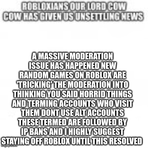 i repeat stay off roblox until this is resolved | A MASSIVE MODERATION ISSUE HAS HAPPENED NEW RANDOM GAMES ON ROBLOX ARE 'TRICKING' THE MODERATION INTO THINKING YOU SAID HORRID THINGS AND TERMING ACCOUNTS WHO VISIT THEM DONT USE ALT ACCOUNTS THESE TERMED ARE FOLLOWED BY IP BANS AND I HIGHLY SUGGEST STAYING OFF ROBLOX UNTIL THIS RESOLVED | image tagged in roblox,warning | made w/ Imgflip meme maker