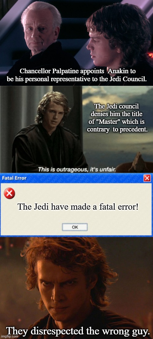 Jedi Wisdom, where is it? | Chancellor Palpatine appoints  Anakin to be his personal representative to the Jedi Council. The Jedi council denies him the title of "Master" which is  contrary  to precedent. The Jedi have made a fatal error! They disrespected the wrong guy. | image tagged in palpatine anakin,this is outrageous it's unfair,windows fatal error blank,angry anakin,memes,star wars | made w/ Imgflip meme maker