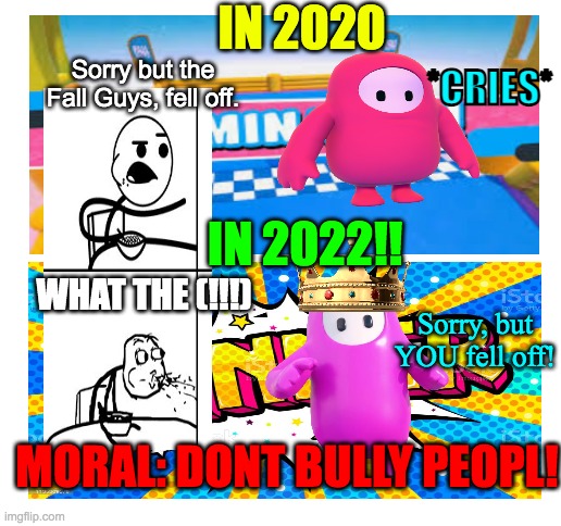 Fall Guys | IN 2020; *CRIES*; Sorry but the Fall Guys, fell off. IN 2022!! WHAT THE (!!!); Sorry, but YOU fell off! MORAL: DONT BULLY PEOPL! | image tagged in blank white template,memes,funny,fall guys | made w/ Imgflip meme maker
