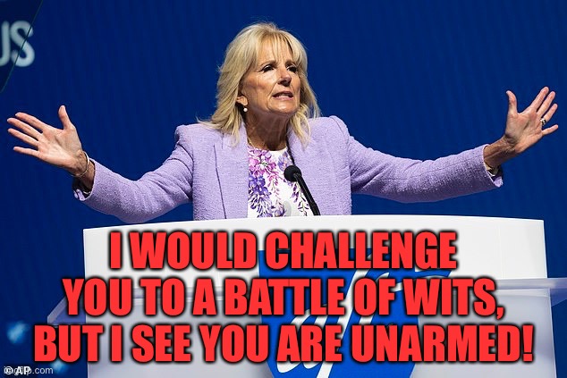 Jill Biden | I WOULD CHALLENGE YOU TO A BATTLE OF WITS, BUT I SEE YOU ARE UNARMED! | image tagged in jill biden,campaign fundraiser,challenge,to battle of wits,unarmed,politics | made w/ Imgflip meme maker